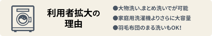 【コインランドリー利用者拡大の理由】●大物洗い、まとめ洗いでが可能●家庭用洗濯機よりさらに大容量●羽毛布団のまる洗いもOK！